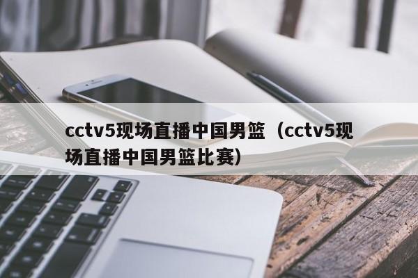 cctv5现场直播中国男篮（cctv5现场直播中国男篮比赛）