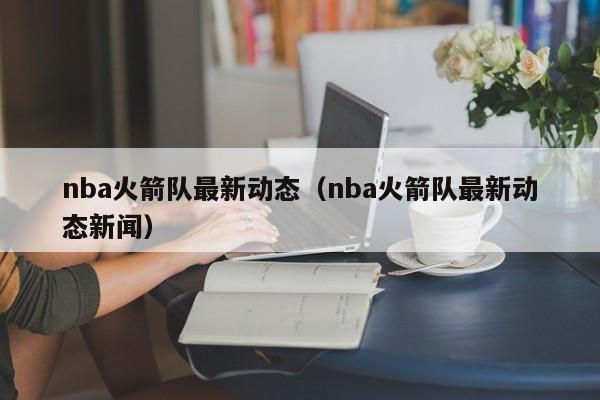 nba火箭队最新动态（nba火箭队最新动态新闻）