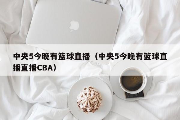 中央5今晚有篮球直播（中央5今晚有篮球直播直播CBA）