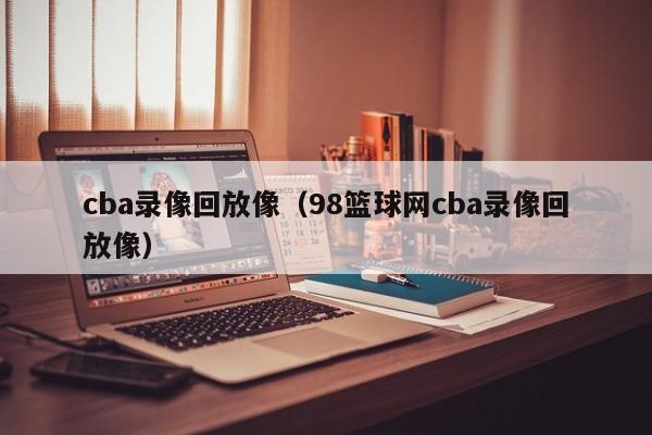 cba录像回放像（98篮球网cba录像回放像）