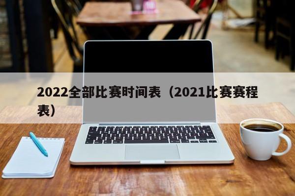 2022全部比赛时间表（2021比赛赛程表）