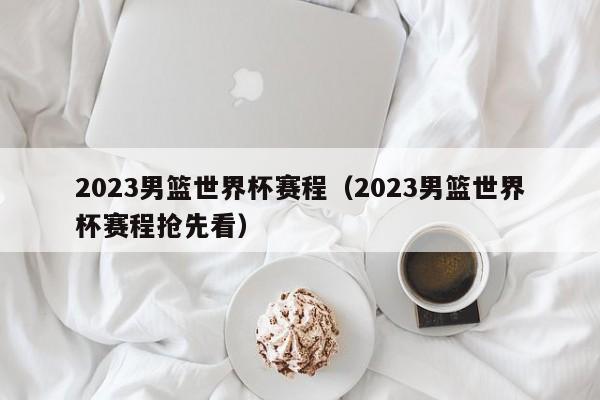 2023男篮世界杯赛程（2023男篮世界杯赛程抢先看）