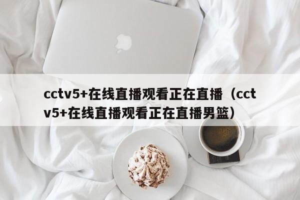 cctv5+在线直播观看正在直播（cctv5+在线直播观看正在直播男篮）