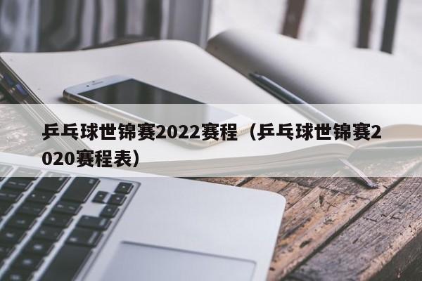 乒乓球世锦赛2022赛程（乒乓球世锦赛2020赛程表）