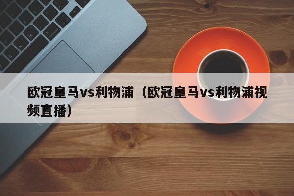 欧冠皇马vs利物浦（欧冠皇马vs利物浦视频直播）