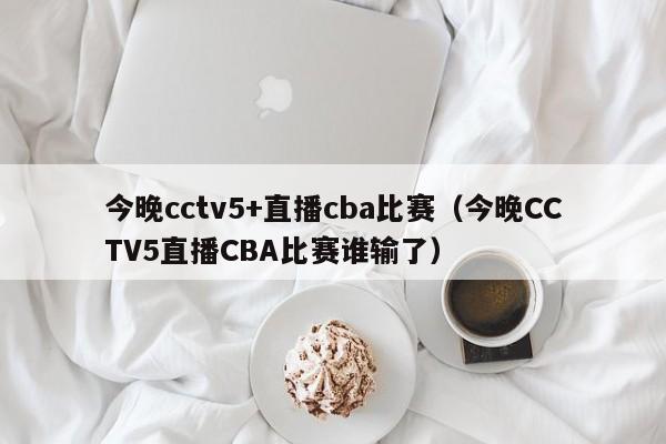 今晚cctv5+直播cba比赛（今晚CCTV5直播CBA比赛谁输了）