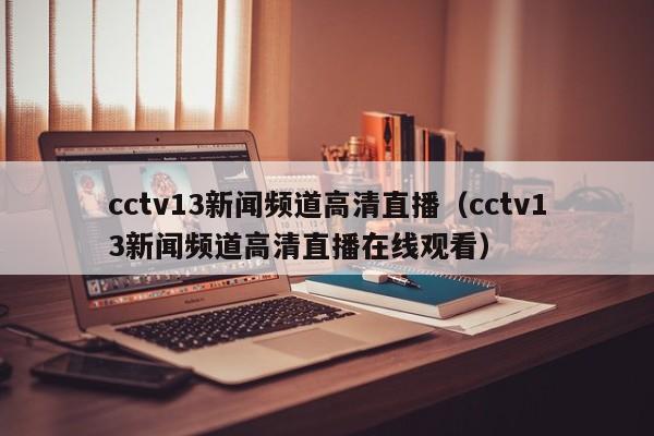 cctv13新闻频道高清直播（cctv13新闻频道高清直播在线观看）