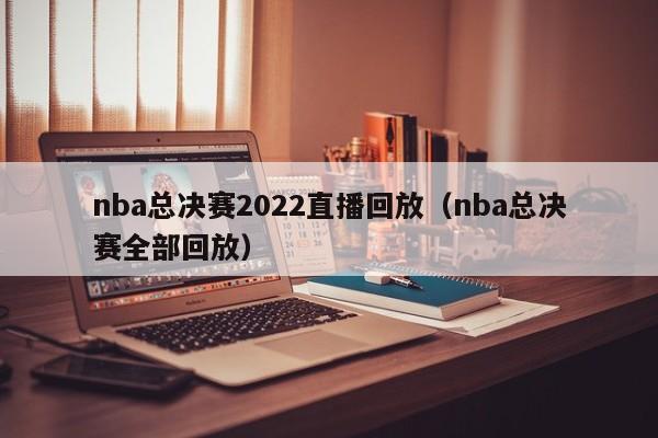 nba总决赛2022直播回放（nba总决赛全部回放）