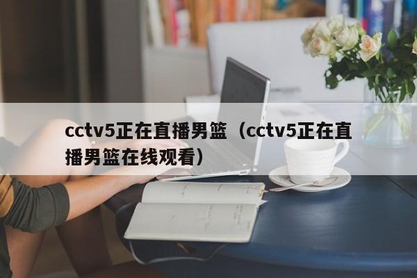 cctv5正在直播男篮（cctv5正在直播男篮在线观看）