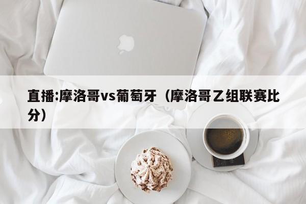 直播:摩洛哥vs葡萄牙（摩洛哥乙组联赛比分）