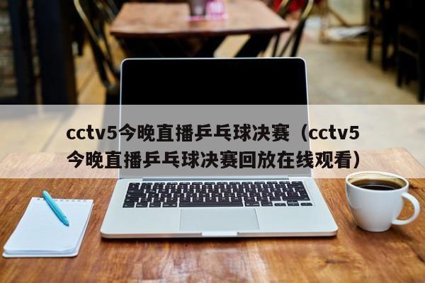 cctv5今晚直播乒乓球决赛（cctv5今晚直播乒乓球决赛回放在线观看）