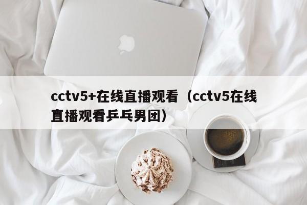 cctv5+在线直播观看（cctv5在线直播观看乒乓男团）