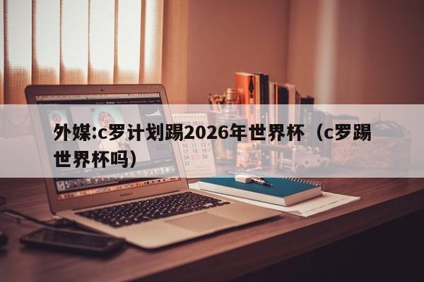 外媒:c罗计划踢2026年世界杯（c罗踢世界杯吗）