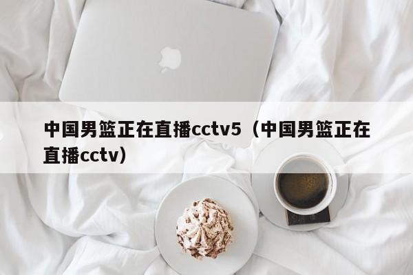 中国男篮正在直播cctv5（中国男篮正在直播cctv）