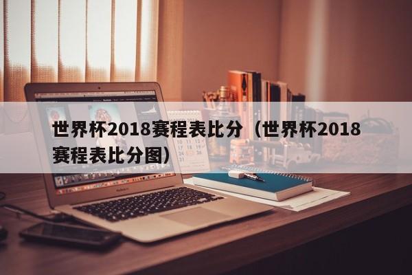 世界杯2018赛程表比分（世界杯2018赛程表比分图）