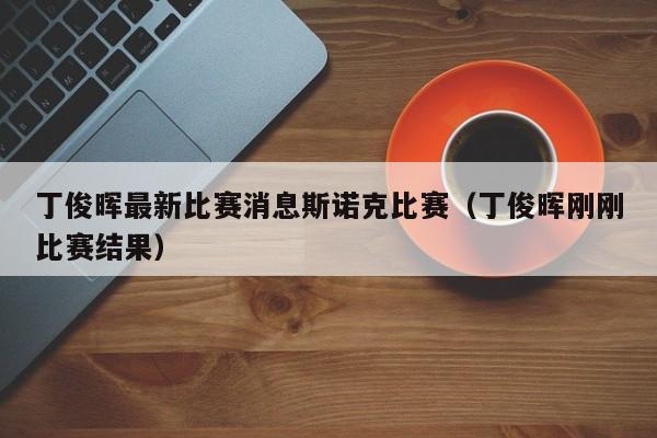 丁俊晖最新比赛消息斯诺克比赛（丁俊晖刚刚比赛结果）