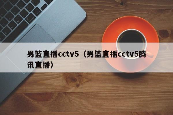 男篮直播cctv5（男篮直播cctv5腾讯直播）