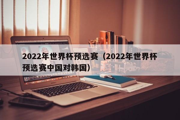 2022年世界杯预选赛（2022年世界杯预选赛中国对韩国）