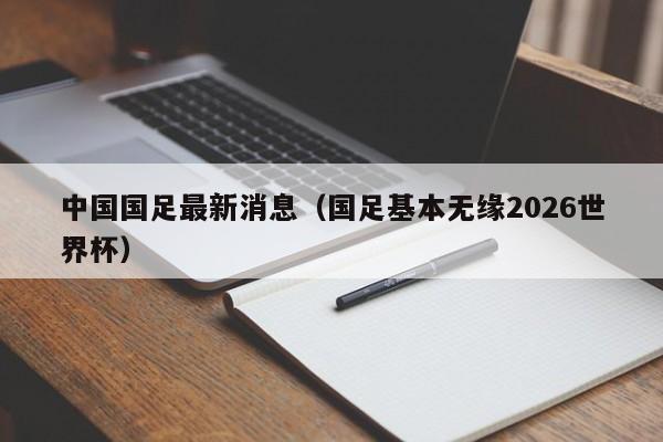 中国国足最新消息（国足基本无缘2026世界杯）