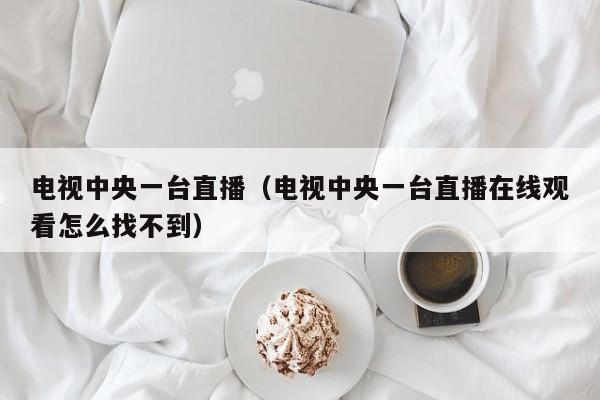 电视中央一台直播（电视中央一台直播在线观看怎么找不到）