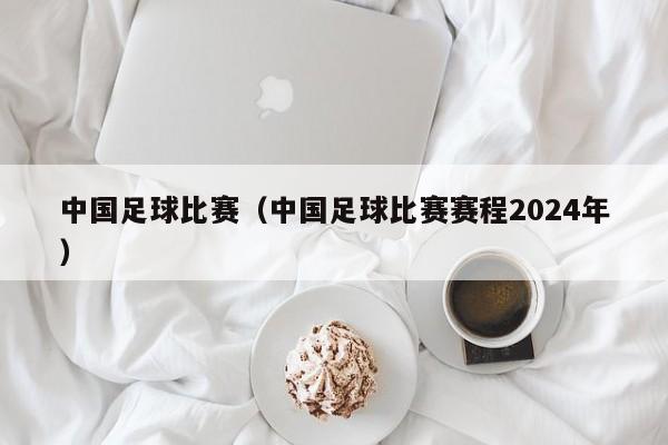 中国足球比赛（中国足球比赛赛程2024年）