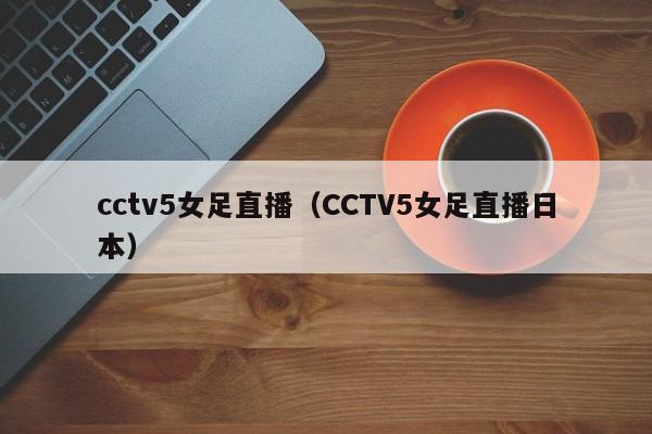 cctv5女足直播（CCTV5女足直播日本）